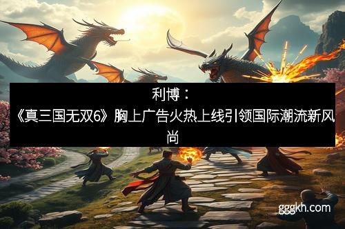 利博：《真三国无双6》胸上广告火热上线引领国际潮流新风尚